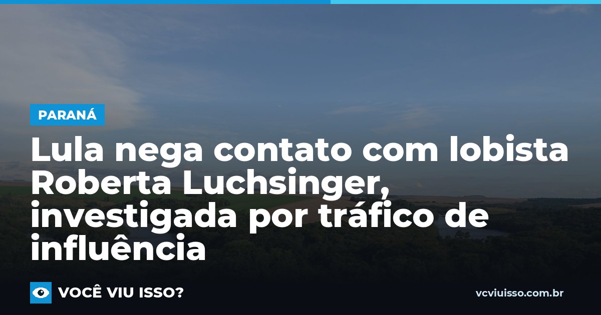 Lula nega contato com lobista Roberta Luchsinger, investigada por tráfico de influência
